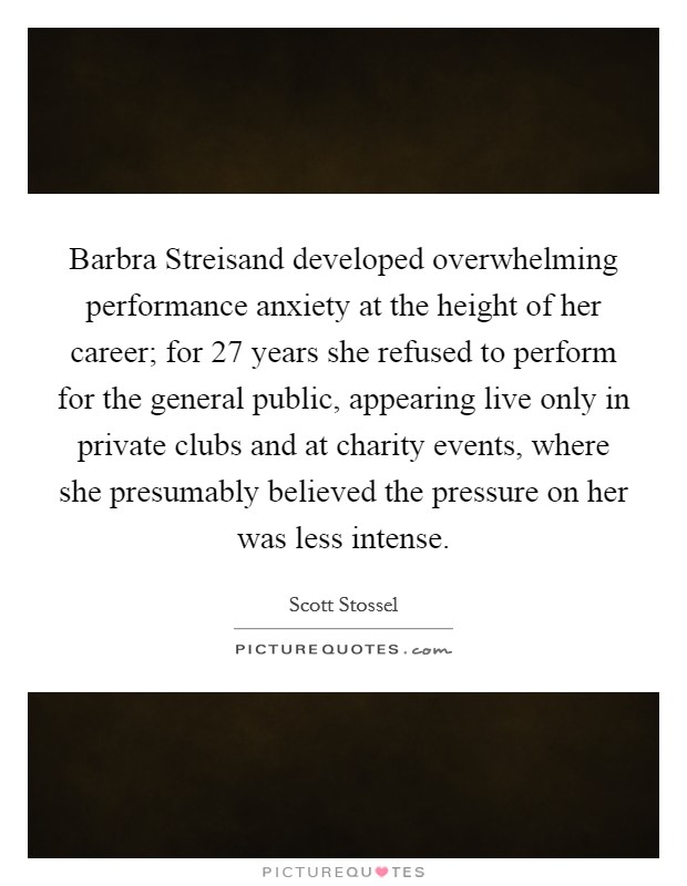 Barbra Streisand developed overwhelming performance anxiety at the height of her career; for 27 years she refused to perform for the general public, appearing live only in private clubs and at charity events, where she presumably believed the pressure on her was less intense Picture Quote #1