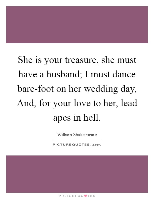She is your treasure, she must have a husband; I must dance bare-foot on her wedding day, And, for your love to her, lead apes in hell Picture Quote #1