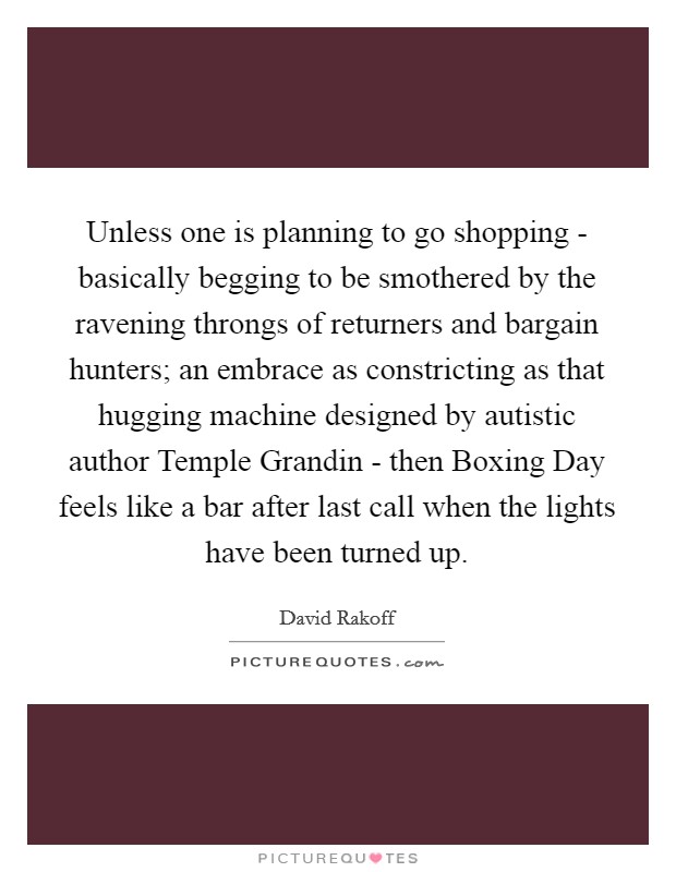 Unless one is planning to go shopping - basically begging to be smothered by the ravening throngs of returners and bargain hunters; an embrace as constricting as that hugging machine designed by autistic author Temple Grandin - then Boxing Day feels like a bar after last call when the lights have been turned up Picture Quote #1