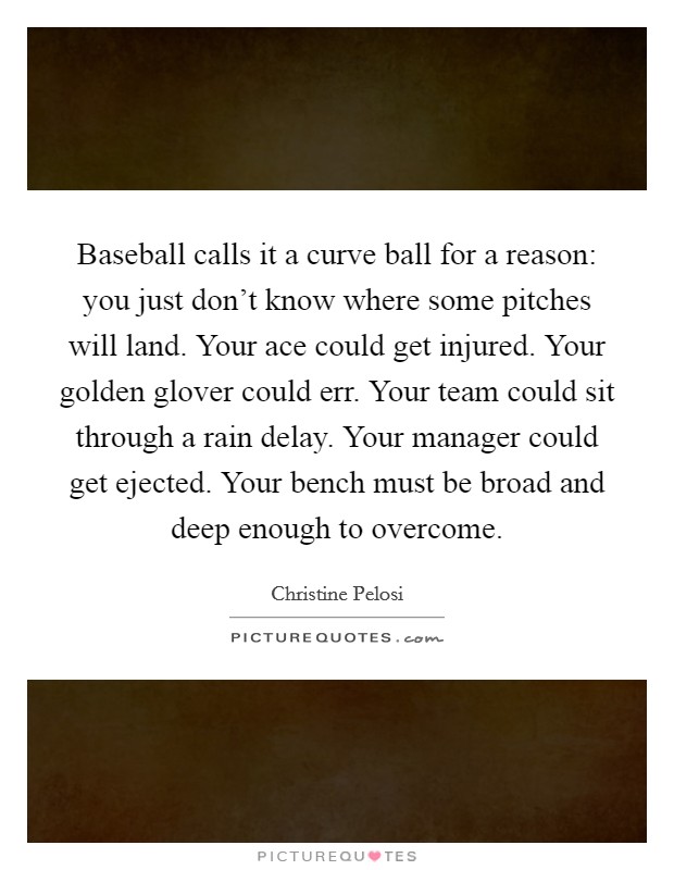 Baseball calls it a curve ball for a reason: you just don't know where some pitches will land. Your ace could get injured. Your golden glover could err. Your team could sit through a rain delay. Your manager could get ejected. Your bench must be broad and deep enough to overcome. Picture Quote #1