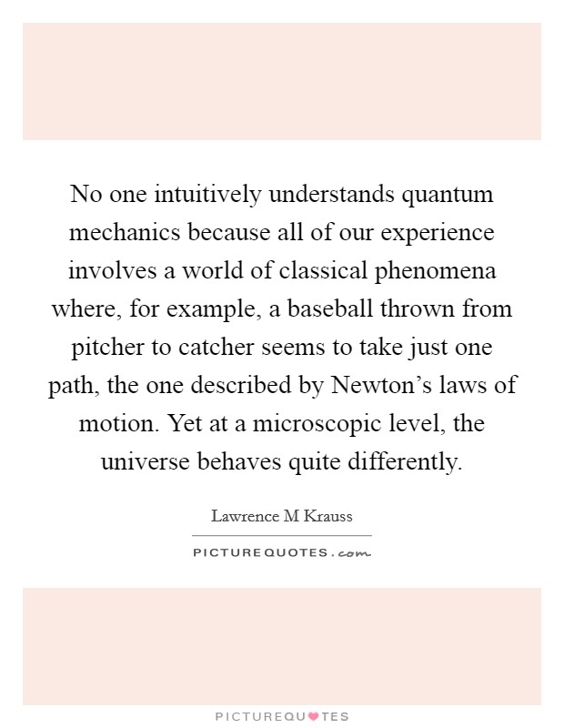 No one intuitively understands quantum mechanics because all of our experience involves a world of classical phenomena where, for example, a baseball thrown from pitcher to catcher seems to take just one path, the one described by Newton’s laws of motion. Yet at a microscopic level, the universe behaves quite differently Picture Quote #1