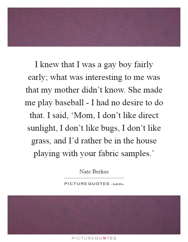I knew that I was a gay boy fairly early; what was interesting to me was that my mother didn’t know. She made me play baseball - I had no desire to do that. I said, ‘Mom, I don’t like direct sunlight, I don’t like bugs, I don’t like grass, and I’d rather be in the house playing with your fabric samples.’ Picture Quote #1