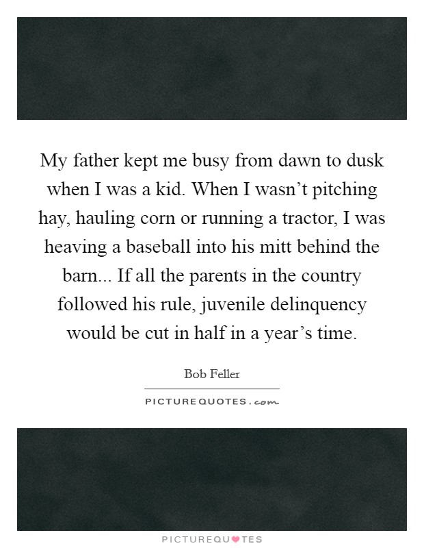 My father kept me busy from dawn to dusk when I was a kid. When I wasn't pitching hay, hauling corn or running a tractor, I was heaving a baseball into his mitt behind the barn... If all the parents in the country followed his rule, juvenile delinquency would be cut in half in a year's time. Picture Quote #1