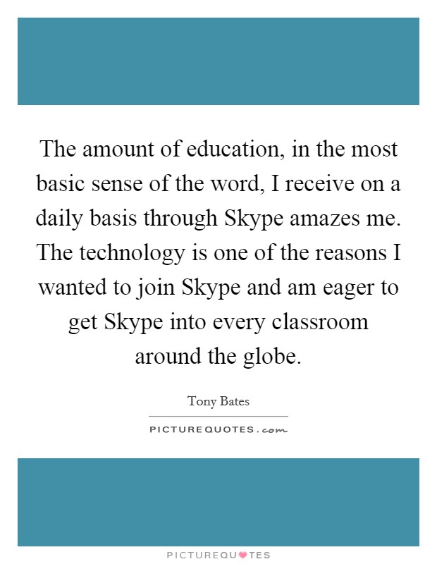 The amount of education, in the most basic sense of the word, I receive on a daily basis through Skype amazes me. The technology is one of the reasons I wanted to join Skype and am eager to get Skype into every classroom around the globe Picture Quote #1