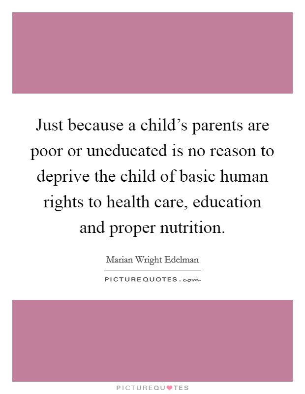 Just because a child's parents are poor or uneducated is no reason to deprive the child of basic human rights to health care, education and proper nutrition. Picture Quote #1