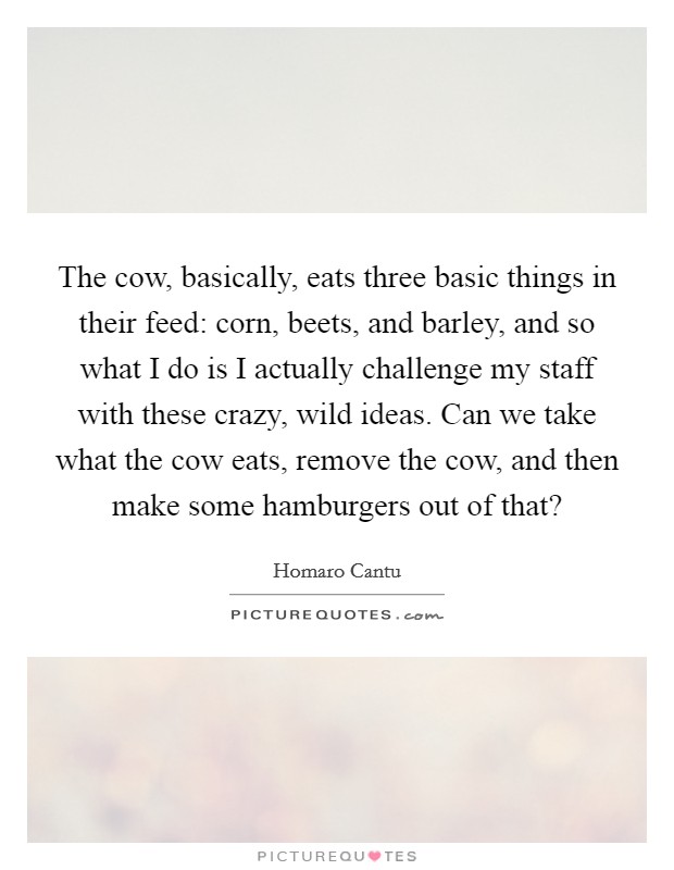 The cow, basically, eats three basic things in their feed: corn, beets, and barley, and so what I do is I actually challenge my staff with these crazy, wild ideas. Can we take what the cow eats, remove the cow, and then make some hamburgers out of that? Picture Quote #1