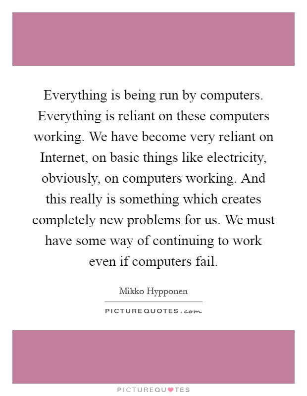 Everything is being run by computers. Everything is reliant on these computers working. We have become very reliant on Internet, on basic things like electricity, obviously, on computers working. And this really is something which creates completely new problems for us. We must have some way of continuing to work even if computers fail Picture Quote #1