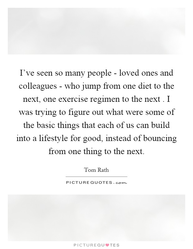 I’ve seen so many people - loved ones and colleagues - who jump from one diet to the next, one exercise regimen to the next . I was trying to figure out what were some of the basic things that each of us can build into a lifestyle for good, instead of bouncing from one thing to the next Picture Quote #1