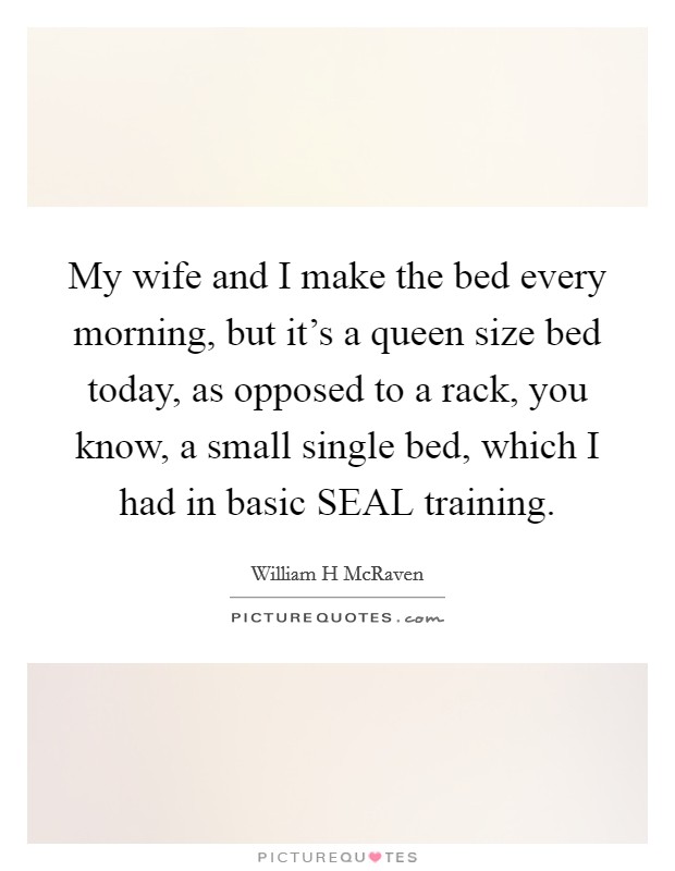 My wife and I make the bed every morning, but it's a queen size bed today, as opposed to a rack, you know, a small single bed, which I had in basic SEAL training. Picture Quote #1