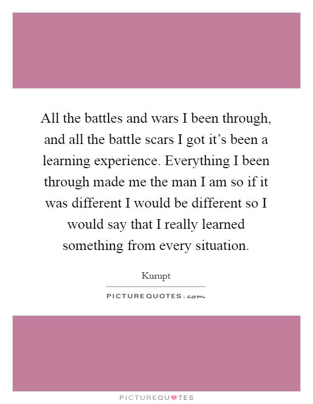 All the battles and wars I been through, and all the battle scars I got it's been a learning experience. Everything I been through made me the man I am so if it was different I would be different so I would say that I really learned something from every situation. Picture Quote #1