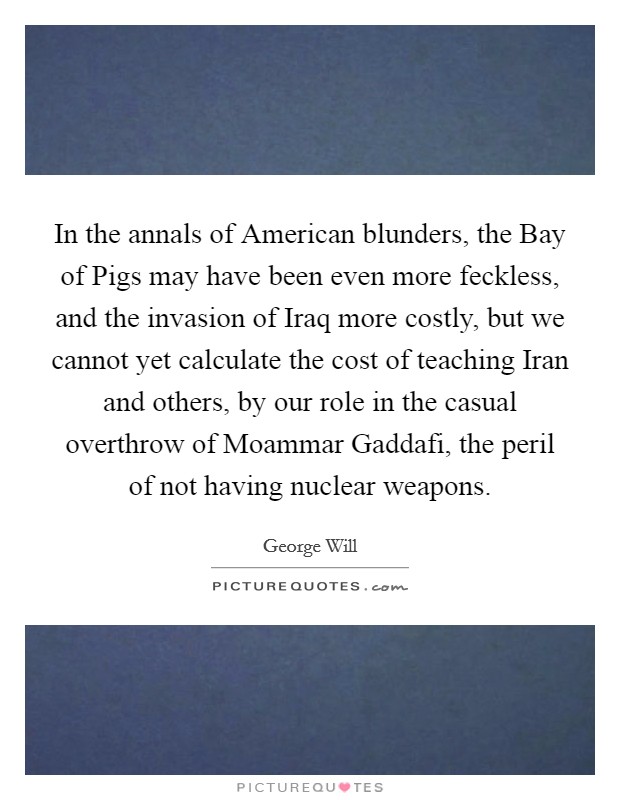 In the annals of American blunders, the Bay of Pigs may have been even more feckless, and the invasion of Iraq more costly, but we cannot yet calculate the cost of teaching Iran and others, by our role in the casual overthrow of Moammar Gaddafi, the peril of not having nuclear weapons Picture Quote #1