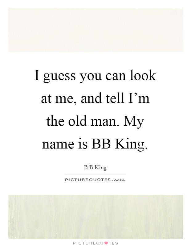 I guess you can look at me, and tell I'm the old man. My name is BB King. Picture Quote #1