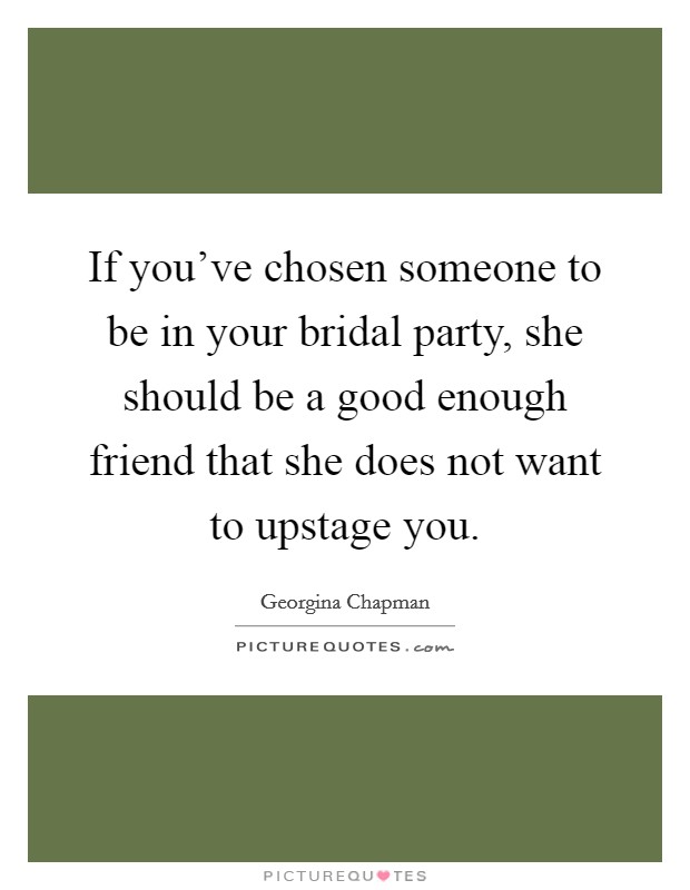 If you've chosen someone to be in your bridal party, she should be a good enough friend that she does not want to upstage you. Picture Quote #1