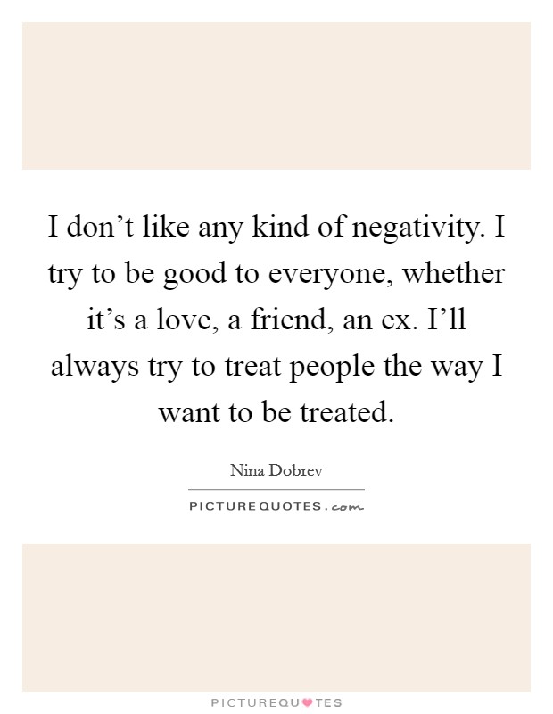 I don't like any kind of negativity. I try to be good to everyone, whether it's a love, a friend, an ex. I'll always try to treat people the way I want to be treated. Picture Quote #1
