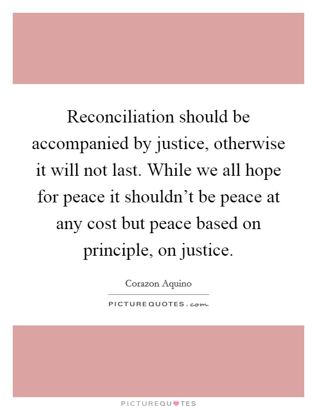 Reconciliation should be accompanied by justice, otherwise it will not last. While we all hope for peace it shouldn't be peace at any cost but peace based on principle, on justice. Picture Quote #1