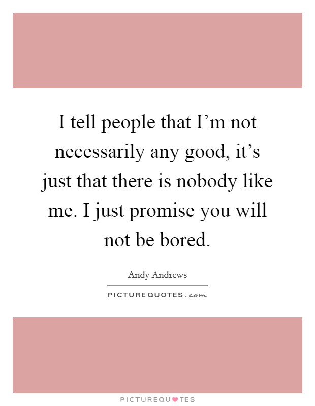 I tell people that I’m not necessarily any good, it’s just that there is nobody like me. I just promise you will not be bored Picture Quote #1