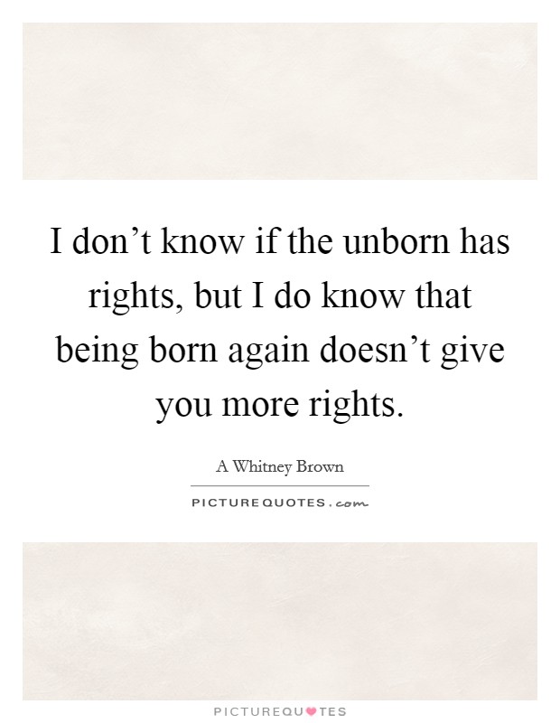 I don’t know if the unborn has rights, but I do know that being born again doesn’t give you more rights Picture Quote #1