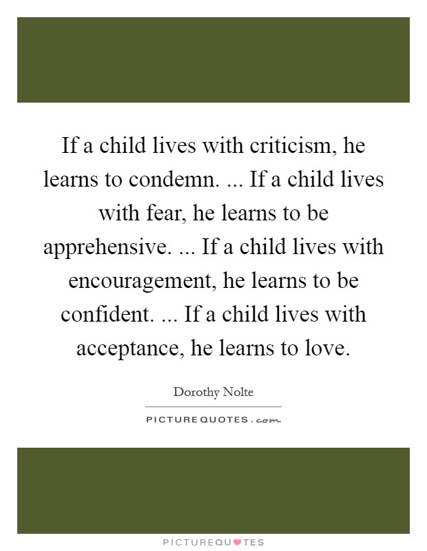 If a child lives with criticism, he learns to condemn. ... If a child lives with fear, he learns to be apprehensive. ... If a child lives with encouragement, he learns to be confident. ... If a child lives with acceptance, he learns to love Picture Quote #1