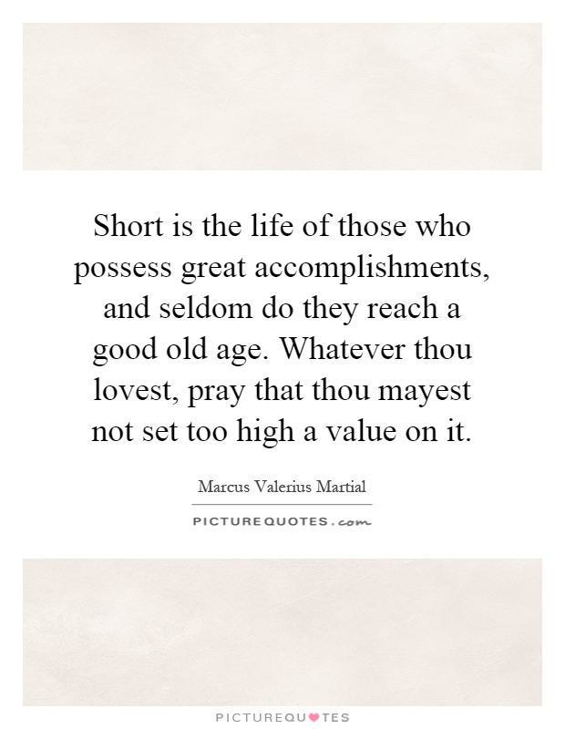 Short is the life of those who possess great accomplishments, and seldom do they reach a good old age. Whatever thou lovest, pray that thou mayest not set too high a value on it Picture Quote #1