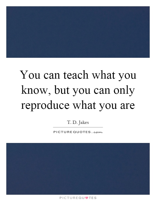 You can teach what you know, but you can only reproduce what you are Picture Quote #1