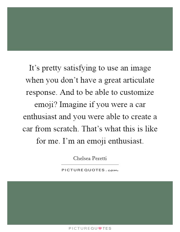 It’s pretty satisfying to use an image when you don’t have a great articulate response. And to be able to customize emoji? Imagine if you were a car enthusiast and you were able to create a car from scratch. That’s what this is like for me. I’m an emoji enthusiast Picture Quote #1