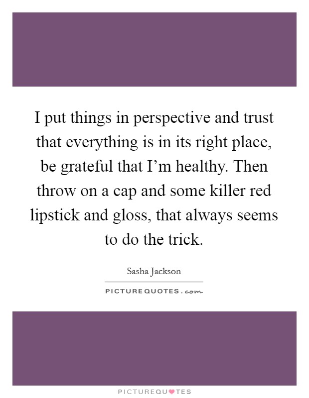I put things in perspective and trust that everything is in its right place, be grateful that I’m healthy. Then throw on a cap and some killer red lipstick and gloss, that always seems to do the trick Picture Quote #1