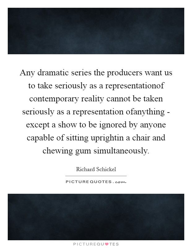Any dramatic series the producers want us to take seriously as a representationof contemporary reality cannot be taken seriously as a representation ofanything - except a show to be ignored by anyone capable of sitting uprightin a chair and chewing gum simultaneously. Picture Quote #1