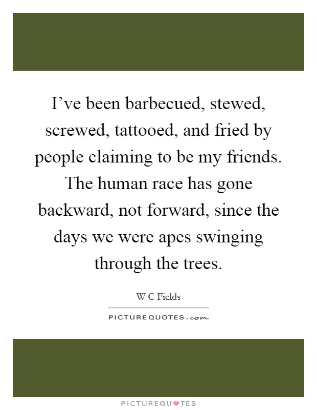 I’ve been barbecued, stewed, screwed, tattooed, and fried by people claiming to be my friends. The human race has gone backward, not forward, since the days we were apes swinging through the trees Picture Quote #1