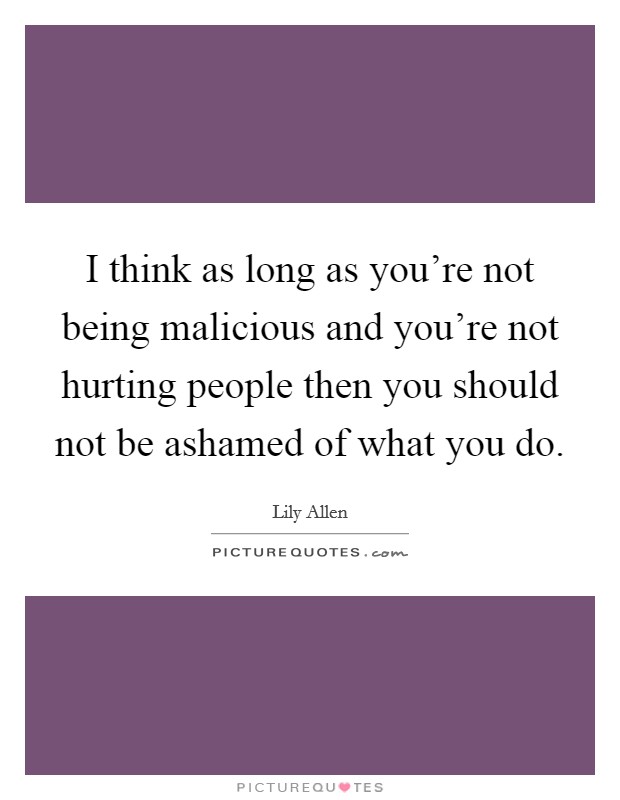 I think as long as you’re not being malicious and you’re not hurting people then you should not be ashamed of what you do Picture Quote #1