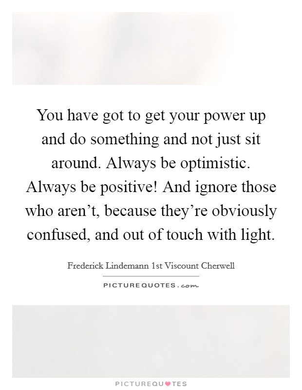 You have got to get your power up and do something and not just sit around. Always be optimistic. Always be positive! And ignore those who aren't, because they're obviously confused, and out of touch with light. Picture Quote #1