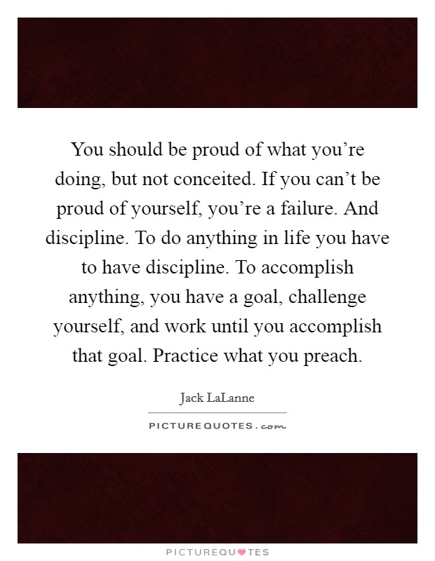 You should be proud of what you’re doing, but not conceited. If you can’t be proud of yourself, you’re a failure. And discipline. To do anything in life you have to have discipline. To accomplish anything, you have a goal, challenge yourself, and work until you accomplish that goal. Practice what you preach Picture Quote #1