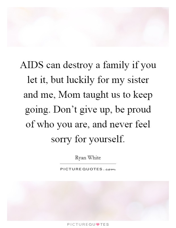 AIDS can destroy a family if you let it, but luckily for my sister and me, Mom taught us to keep going. Don’t give up, be proud of who you are, and never feel sorry for yourself Picture Quote #1