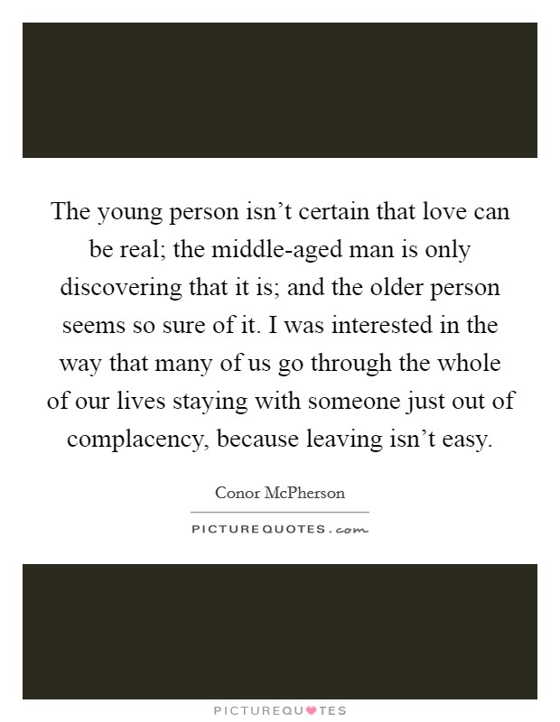 The young person isn't certain that love can be real; the middle-aged man is only discovering that it is; and the older person seems so sure of it. I was interested in the way that many of us go through the whole of our lives staying with someone just out of complacency, because leaving isn't easy. Picture Quote #1