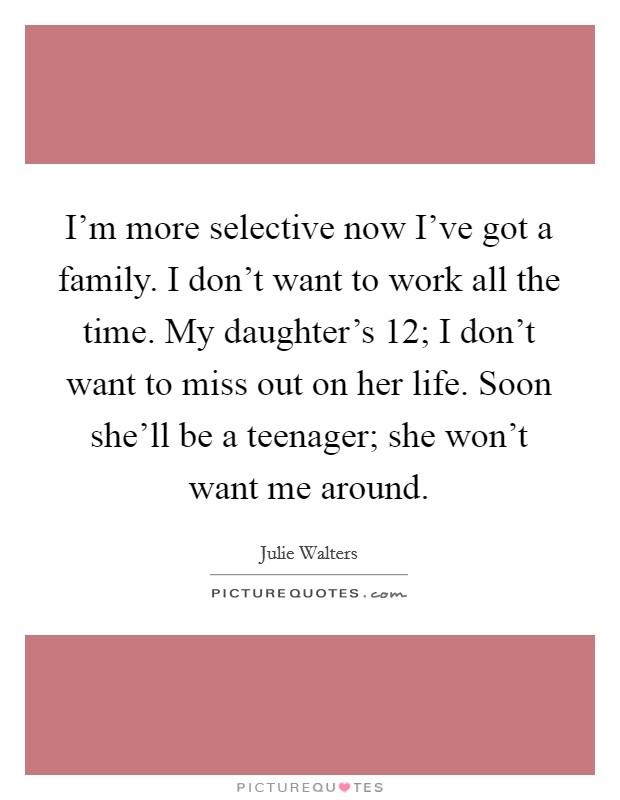 I’m more selective now I’ve got a family. I don’t want to work all the time. My daughter’s 12; I don’t want to miss out on her life. Soon she’ll be a teenager; she won’t want me around Picture Quote #1