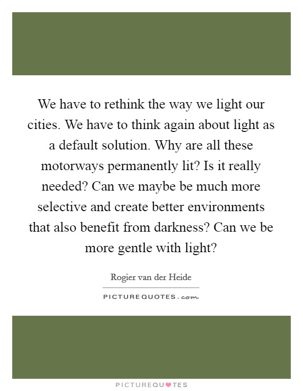 We have to rethink the way we light our cities. We have to think again about light as a default solution. Why are all these motorways permanently lit? Is it really needed? Can we maybe be much more selective and create better environments that also benefit from darkness? Can we be more gentle with light? Picture Quote #1