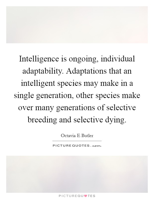 Intelligence is ongoing, individual adaptability. Adaptations that an intelligent species may make in a single generation, other species make over many generations of selective breeding and selective dying Picture Quote #1