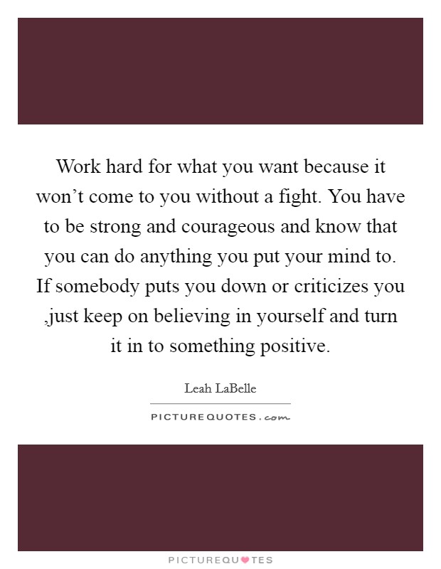 Work hard for what you want because it won’t come to you without a fight. You have to be strong and courageous and know that you can do anything you put your mind to. If somebody puts you down or criticizes you ,just keep on believing in yourself and turn it in to something positive Picture Quote #1