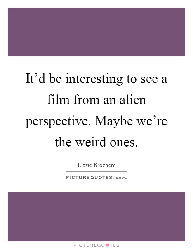 It’d be interesting to see a film from an alien perspective. Maybe we’re the weird ones Picture Quote #1
