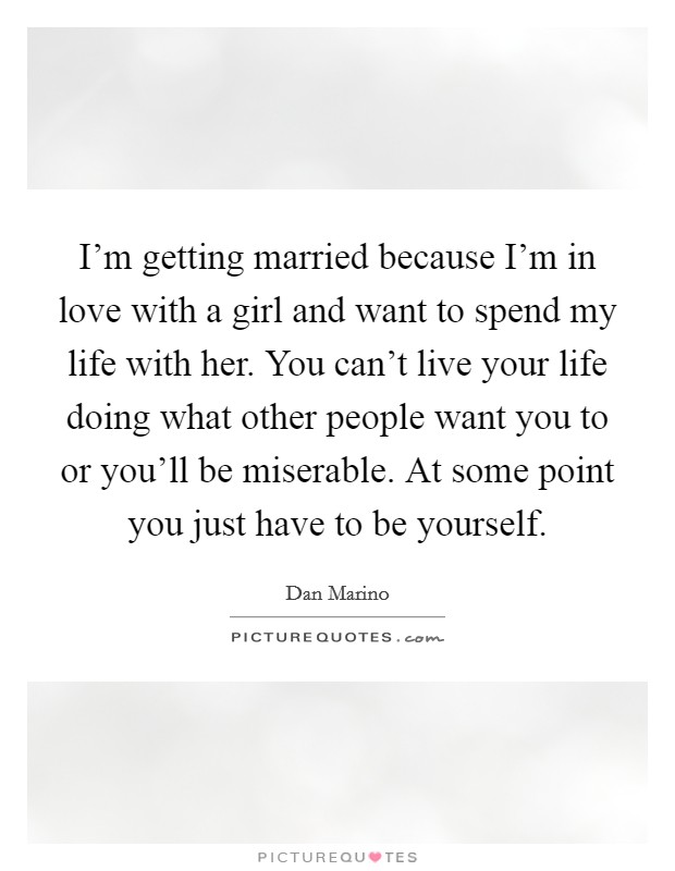 I’m getting married because I’m in love with a girl and want to spend my life with her. You can’t live your life doing what other people want you to or you’ll be miserable. At some point you just have to be yourself Picture Quote #1
