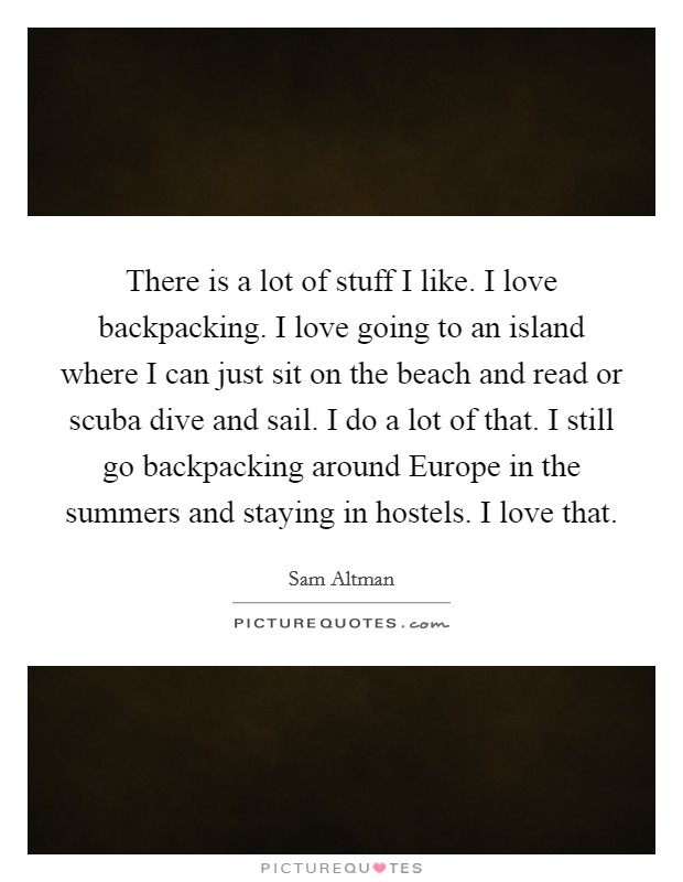 There is a lot of stuff I like. I love backpacking. I love going to an island where I can just sit on the beach and read or scuba dive and sail. I do a lot of that. I still go backpacking around Europe in the summers and staying in hostels. I love that Picture Quote #1