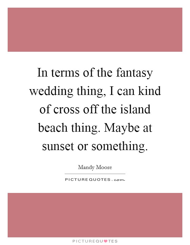 In terms of the fantasy wedding thing, I can kind of cross off the island beach thing. Maybe at sunset or something. Picture Quote #1