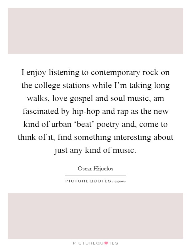 I enjoy listening to contemporary rock on the college stations while I’m taking long walks, love gospel and soul music, am fascinated by hip-hop and rap as the new kind of urban ‘beat’ poetry and, come to think of it, find something interesting about just any kind of music Picture Quote #1