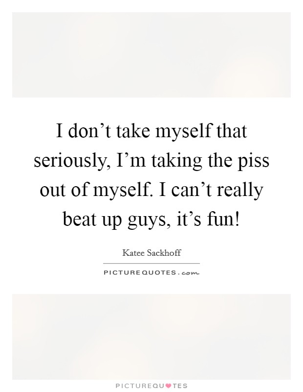 I don’t take myself that seriously, I’m taking the piss out of myself. I can’t really beat up guys, it’s fun! Picture Quote #1