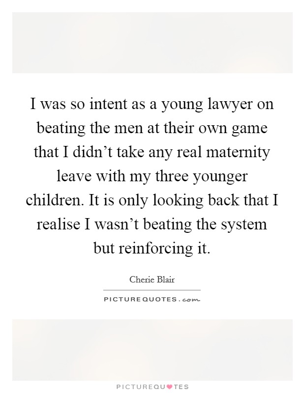I was so intent as a young lawyer on beating the men at their own game that I didn’t take any real maternity leave with my three younger children. It is only looking back that I realise I wasn’t beating the system but reinforcing it Picture Quote #1