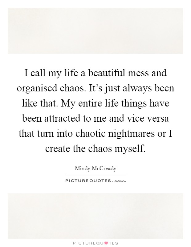 I call my life a beautiful mess and organised chaos. It’s just always been like that. My entire life things have been attracted to me and vice versa that turn into chaotic nightmares or I create the chaos myself Picture Quote #1