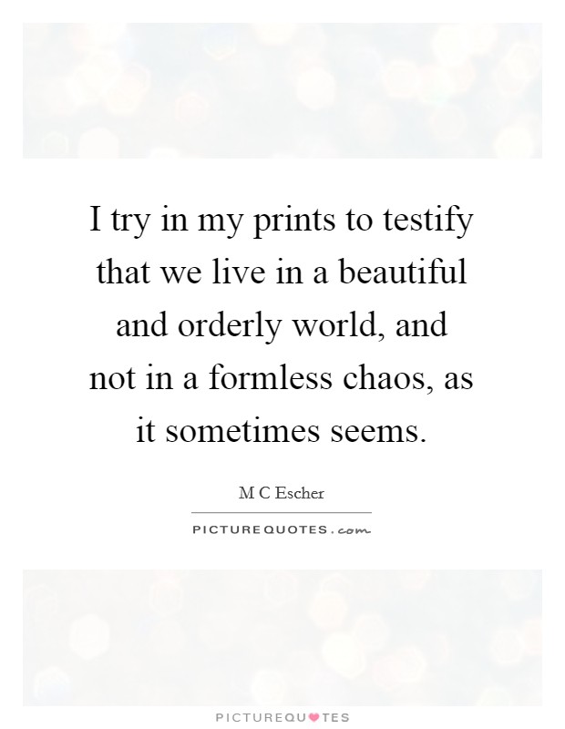 I try in my prints to testify that we live in a beautiful and orderly world, and not in a formless chaos, as it sometimes seems Picture Quote #1
