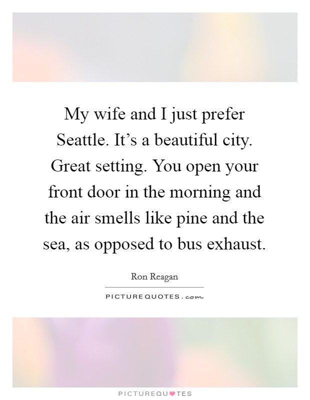 My wife and I just prefer Seattle. It's a beautiful city. Great setting. You open your front door in the morning and the air smells like pine and the sea, as opposed to bus exhaust. Picture Quote #1
