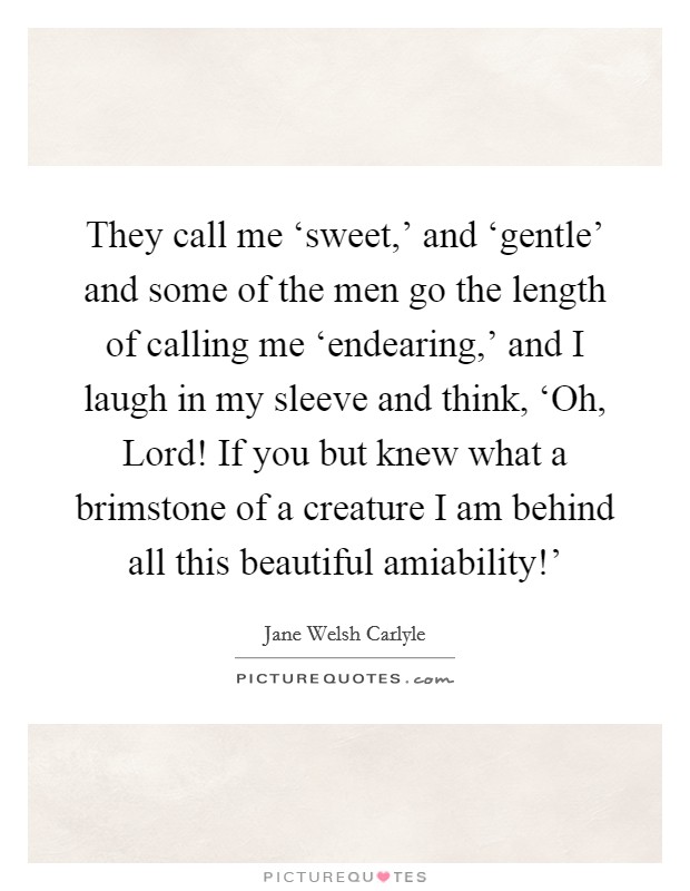 They call me ‘sweet,' and ‘gentle' and some of the men go the length of calling me ‘endearing,' and I laugh in my sleeve and think, ‘Oh, Lord! If you but knew what a brimstone of a creature I am behind all this beautiful amiability!' Picture Quote #1