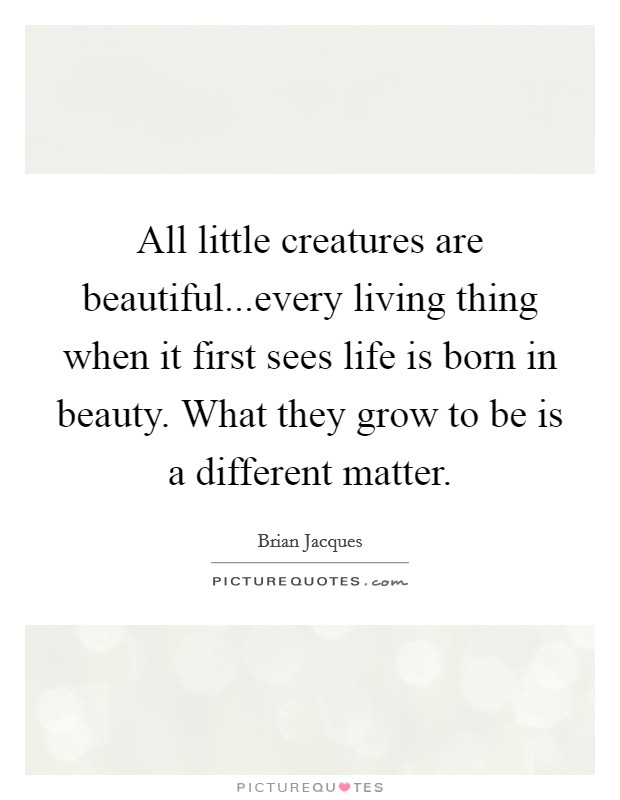 All little creatures are beautiful...every living thing when it first sees life is born in beauty. What they grow to be is a different matter Picture Quote #1
