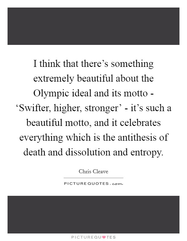 I think that there’s something extremely beautiful about the Olympic ideal and its motto - ‘Swifter, higher, stronger’ - it’s such a beautiful motto, and it celebrates everything which is the antithesis of death and dissolution and entropy Picture Quote #1